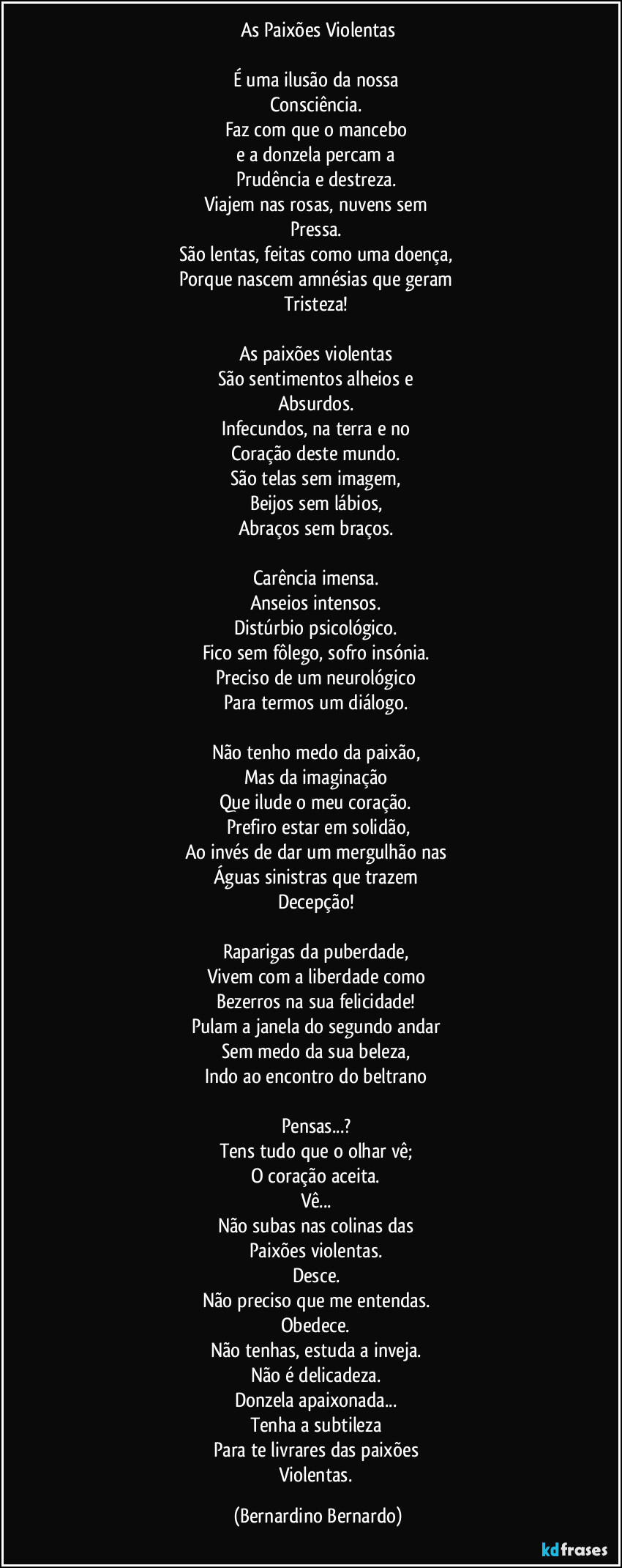 As Paixões Violentas

É uma ilusão da nossa  
Consciência.  
Faz com que o mancebo  
e a donzela percam a  
Prudência e destreza.  
Viajem nas rosas, nuvens sem  
Pressa.  
São lentas, feitas como uma doença,  
Porque nascem amnésias que geram  
Tristeza!  

As paixões violentas  
São sentimentos alheios e  
Absurdos.  
Infecundos, na terra e no  
Coração deste mundo.  
São telas sem imagem,  
Beijos sem lábios,  
Abraços sem braços.  

Carência imensa.  
Anseios intensos.  
Distúrbio psicológico.  
Fico sem fôlego, sofro insónia.  
Preciso de um neurológico  
Para termos um diálogo.  

Não tenho medo da paixão,  
Mas da imaginação  
Que ilude o meu coração.  
Prefiro estar em solidão,
Ao invés de dar um mergulhão nas  
Águas sinistras que trazem  
Decepção!  

Raparigas da puberdade,  
Vivem com a liberdade como  
Bezerros na sua felicidade!  
Pulam a janela do segundo andar  
Sem medo da sua beleza,  
Indo ao encontro do beltrano  

Pensas...?  
Tens tudo que o olhar vê;  
O coração aceita.  
Vê...  
Não subas nas colinas das  
Paixões violentas.  
Desce.  
Não preciso que me entendas.  
Obedece.  
Não tenhas, estuda a inveja.  
Não é delicadeza.  
Donzela apaixonada...  
Tenha a subtileza  
Para te livrares das paixões  
Violentas. (Bernardino Bernardo)