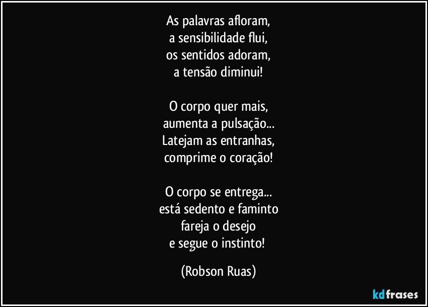 As palavras afloram,
a sensibilidade flui,
os sentidos adoram,
a tensão diminui!

O corpo quer mais,
aumenta a pulsação...
Latejam as entranhas,
comprime o coração!

O corpo se entrega...
está sedento e faminto
fareja o desejo
e segue o instinto! (Robson Ruas)