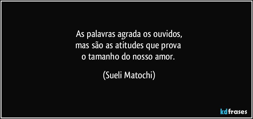 As palavras agrada os ouvidos,
mas são as atitudes que prova 
o tamanho do nosso amor. (Sueli Matochi)