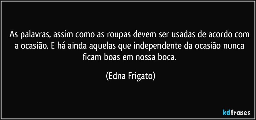 As palavras, assim como as roupas devem ser usadas de acordo com a ocasião. E há ainda aquelas que independente da ocasião nunca ficam boas em nossa boca. (Edna Frigato)