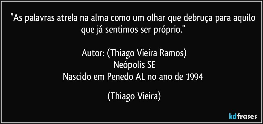 "As palavras atrela na alma como um olhar que debruça para aquilo que já sentimos ser próprio."  

Autor: (Thiago Vieira Ramos)
Neópolis/SE
Nascido em Penedo/AL no ano de 1994 (Thiago Vieira)