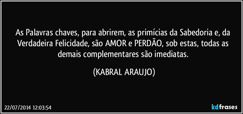 As Palavras chaves, para abrirem, as primícias da Sabedoria e, da Verdadeira Felicidade, são AMOR e PERDÃO, sob estas, todas as demais complementares são imediatas. (KABRAL ARAUJO)