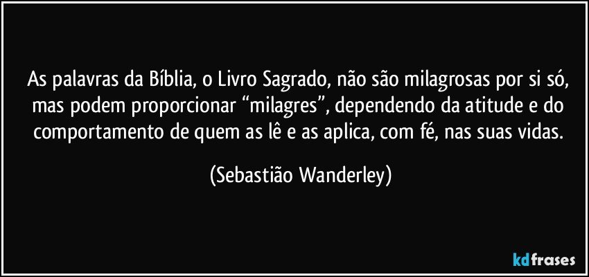 As palavras da Bíblia, o Livro Sagrado, não são milagrosas por si só, mas podem proporcionar “milagres”, dependendo da atitude e do comportamento de quem as lê e as aplica, com fé, nas suas vidas. (Sebastião Wanderley)