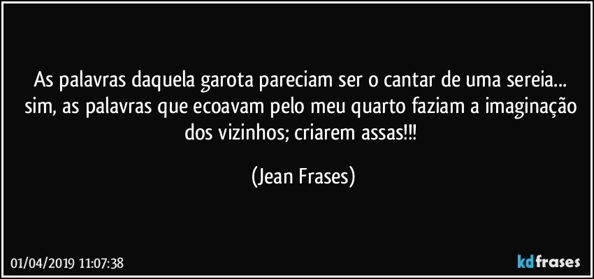 As palavras daquela garota pareciam ser o cantar de uma sereia... sim, as palavras que ecoavam pelo meu quarto faziam a imaginação dos vizinhos; criarem assas!!! (Jean Frases)