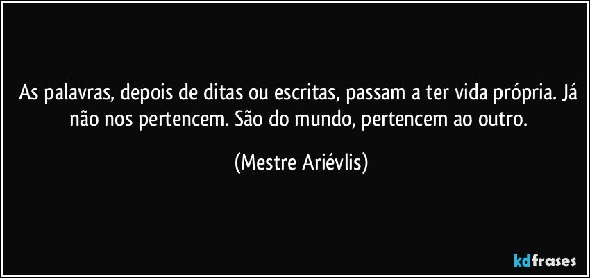 As palavras, depois de ditas ou escritas, passam a ter vida própria. Já não nos pertencem. São do mundo, pertencem ao outro. (Mestre Ariévlis)