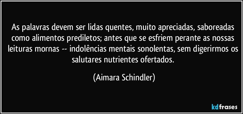 As palavras devem ser lidas quentes, muito apreciadas, saboreadas como alimentos prediletos; antes que se esfriem perante as nossas leituras mornas -- indolências mentais sonolentas, sem digerirmos os salutares nutrientes ofertados. (Aimara Schindler)