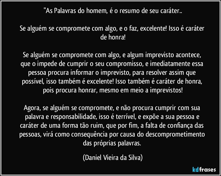 "As Palavras do homem, é o resumo de seu caráter..

Se alguém se compromete com algo, e o faz, excelente! Isso é caráter de honra!

Se alguém se compromete com algo, e algum imprevisto acontece, que o impede de cumprir o seu compromisso, e imediatamente essa pessoa procura informar o imprevisto, para resolver assim que possível, isso também é excelente! Isso também é caráter de honra, pois procura honrar, mesmo em meio a imprevistos!

Agora, se alguém se compromete, e não procura cumprir com sua palavra e responsabilidade, isso é terrível, e expõe a sua pessoa e caráter de uma forma tão ruim, que por fim, a falta de confiança das pessoas, virá como consequência por causa do descomprometimento das próprias palavras. (Daniel Vieira da Silva)