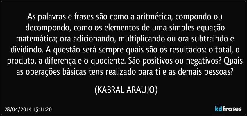 As palavras e frases são como a aritmética, compondo ou decompondo, como os elementos de uma simples equação matemática; ora adicionando, multiplicando ou ora subtraindo e dividindo. A questão será sempre quais são os resultados: o total, o produto, a diferença e o quociente. São positivos ou negativos? Quais as operações básicas tens realizado para ti e as demais pessoas? (KABRAL ARAUJO)