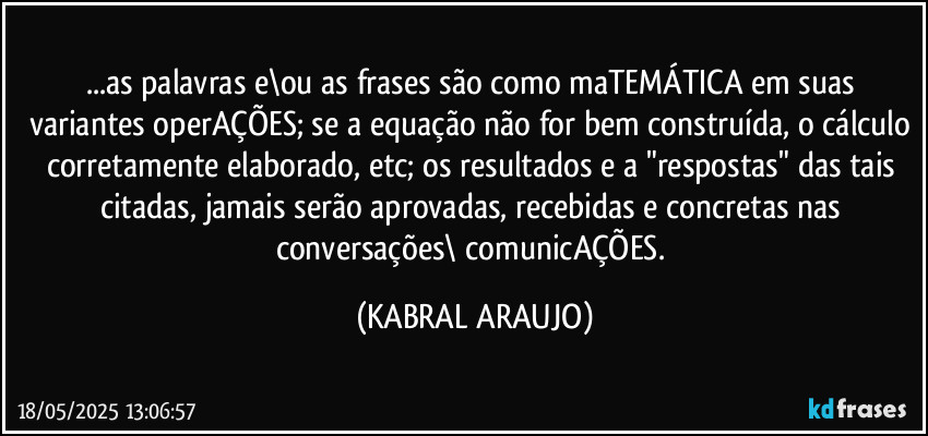 ...as palavras e\ou as frases são como maTEMÁTICA em suas variantes operAÇÕES; se a equação não for bem construída, o cálculo corretamente elaborado, etc; os resultados e a "respostas" das tais citadas, jamais serão aprovadas, recebidas e concretas nas conversações\ comunicAÇÕES. (KABRAL ARAUJO)