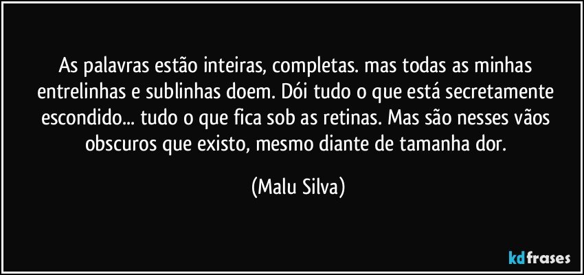 As palavras estão inteiras, completas. mas todas as minhas entrelinhas e sublinhas doem. Dói tudo o que está secretamente escondido... tudo o que fica sob as retinas. Mas são nesses vãos obscuros que existo, mesmo diante de tamanha dor. (Malu Silva)