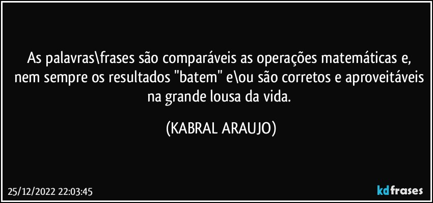 As palavras\frases são comparáveis as operações matemáticas e, nem sempre os resultados "batem" e\ou são corretos e aproveitáveis na grande lousa da vida. (KABRAL ARAUJO)