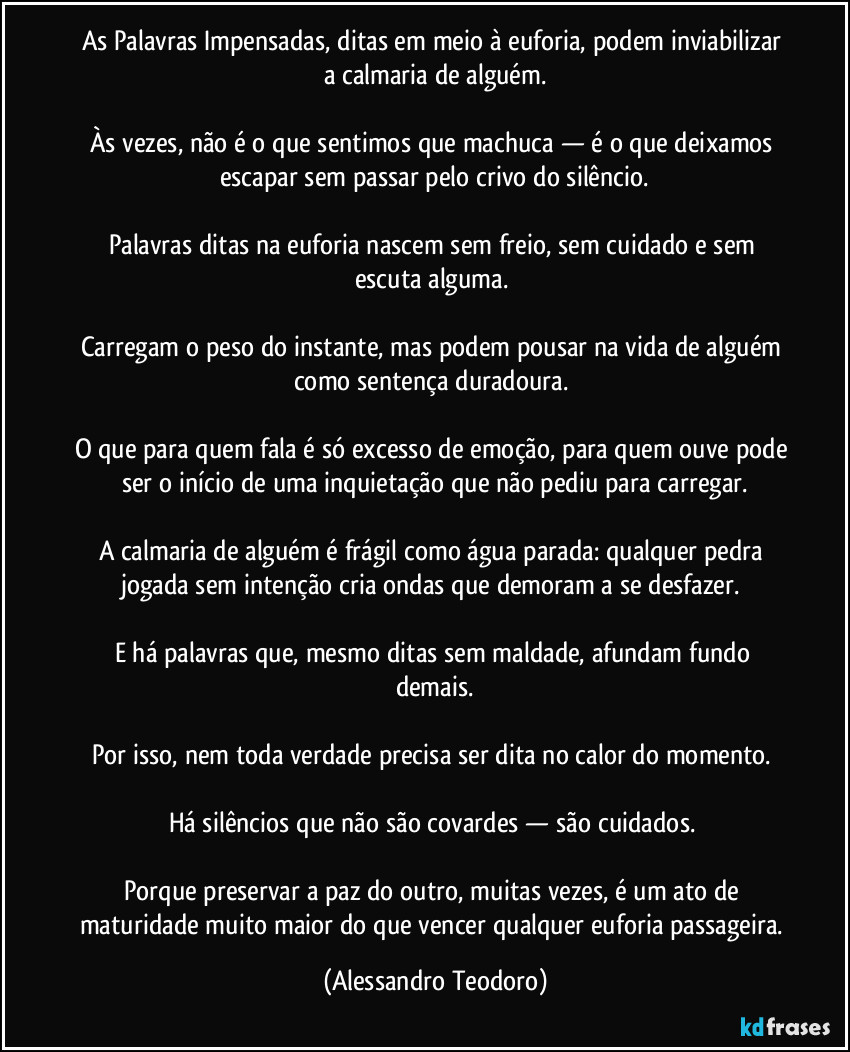 As Palavras Impensadas, ditas em meio à euforia, podem inviabilizar a calmaria de alguém.

Às vezes, não é o que sentimos que machuca — é o que deixamos escapar sem passar pelo crivo do silêncio.

Palavras ditas na euforia nascem sem freio, sem cuidado e sem escuta alguma. 

Carregam o peso do instante, mas podem pousar na vida de alguém como sentença duradoura. 

O que para quem fala é só excesso de emoção, para quem ouve pode ser o início de uma inquietação que não pediu para carregar.

A calmaria de alguém é frágil como água parada: qualquer pedra jogada sem intenção cria ondas que demoram a se desfazer. 

E há palavras que, mesmo ditas sem maldade, afundam fundo demais.

Por isso, nem toda verdade precisa ser dita no calor do momento. 

Há silêncios que não são covardes — são cuidados. 

Porque preservar a paz do outro, muitas vezes, é um ato de maturidade muito maior do que vencer qualquer euforia passageira. (Alessandro Teodoro)