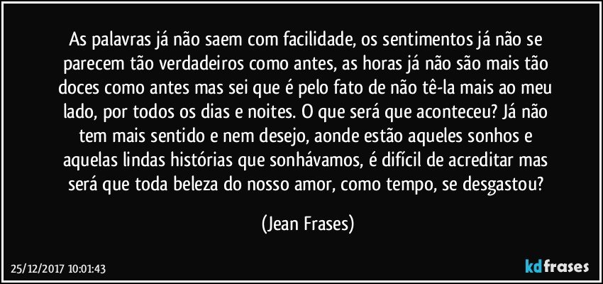 As palavras já não saem com facilidade, os sentimentos já não se parecem tão verdadeiros como antes, as horas já não são mais tão doces como antes mas sei que é pelo fato de não tê-la mais ao meu lado, por todos os dias e noites. O que será que aconteceu? Já não tem mais sentido e nem desejo, aonde estão aqueles sonhos e aquelas lindas histórias que sonhávamos, é difícil de acreditar mas será que toda beleza do nosso amor, como tempo, se desgastou? (Jean Frases)