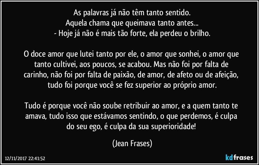 As palavras já não têm tanto sentido.
Aquela chama que queimava tanto antes...
- Hoje já não é mais tão forte, ela perdeu o brilho.

O doce amor que lutei tanto por ele, o amor que sonhei, o amor que tanto cultivei, aos poucos, se acabou. Mas não foi por falta de carinho, não foi por falta de paixão, de amor, de afeto ou de afeição, tudo foi porque você se fez superior ao próprio amor.

Tudo é porque você não soube retribuir ao amor, e a quem tanto te amava, tudo isso que estávamos sentindo, o que perdemos, é culpa do seu ego, é culpa da sua superioridade! (Jean Frases)