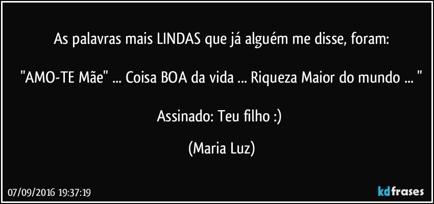 As palavras mais LINDAS que já alguém me disse, foram:

"AMO-TE Mãe" ... Coisa BOA da vida ... Riqueza Maior do mundo ... "

Assinado: Teu filho :) (Maria Luz)