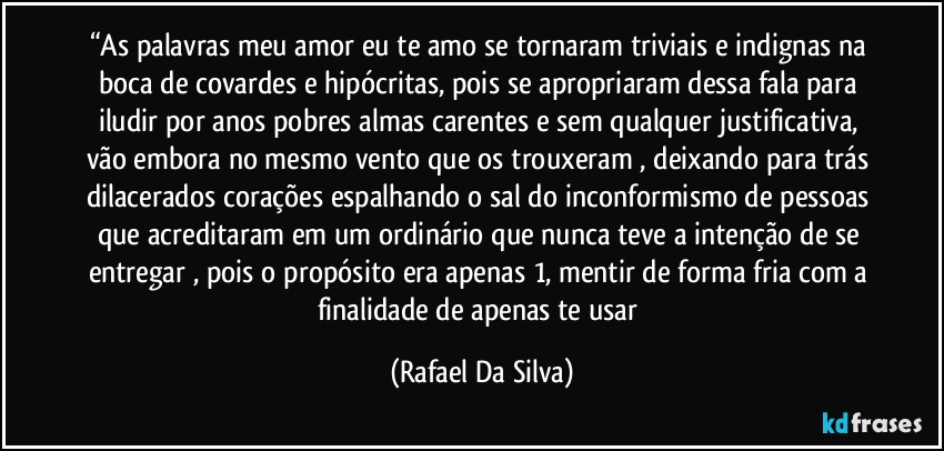 “As palavras meu amor eu te amo se tornaram triviais e indignas na boca de covardes e hipócritas, pois se apropriaram dessa fala para iludir por anos pobres almas carentes e sem qualquer justificativa, vão embora no mesmo vento que os trouxeram , deixando para trás dilacerados corações espalhando o sal do inconformismo de pessoas que acreditaram em um ordinário que nunca teve a intenção de se entregar , pois o propósito era apenas 1, mentir de forma fria com a finalidade de apenas te usar (Rafael Da Silva)