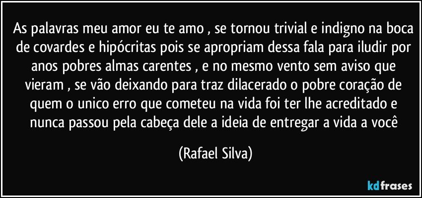 As palavras meu amor eu te amo , se tornou trivial e indigno na boca de covardes e hipócritas pois se apropriam dessa fala para iludir por anos pobres almas carentes , e no mesmo vento sem aviso que  vieram , se vão deixando para traz  dilacerado o pobre coração de quem o  unico erro que cometeu na vida foi ter lhe acreditado e nunca passou pela cabeça dele a ideia de entregar a vida a você (Rafael Silva)