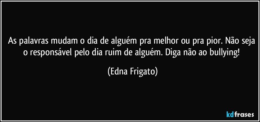 As palavras mudam o dia de alguém pra melhor ou pra pior. Não seja o responsável pelo dia ruim de alguém. Diga não ao bullying! (Edna Frigato)