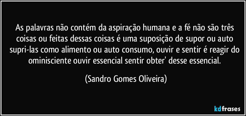 As palavras não contém da aspiração humana e a fé não são três coisas ou feitas dessas coisas é uma suposição de supor ou auto supri-las como alimento ou auto consumo, ouvir e sentir é reagir do ominisciente ouvir essencial sentir obter' desse essencial. (Sandro Gomes Oliveira)