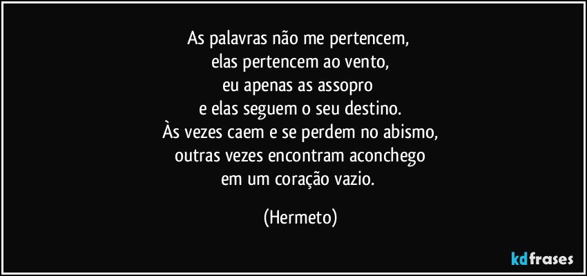 As palavras não me pertencem, 
elas pertencem ao vento,
eu apenas as assopro 
e elas seguem o seu destino.
Às vezes caem e se perdem no abismo,
outras vezes encontram aconchego
em um coração vazio. (Hermeto)