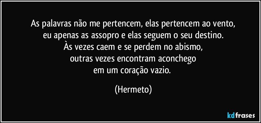 As palavras não me pertencem, elas pertencem ao vento,
eu apenas as assopro e elas seguem o seu destino.
Às vezes caem e se perdem no abismo,
outras vezes encontram aconchego
em um coração vazio. (Hermeto)