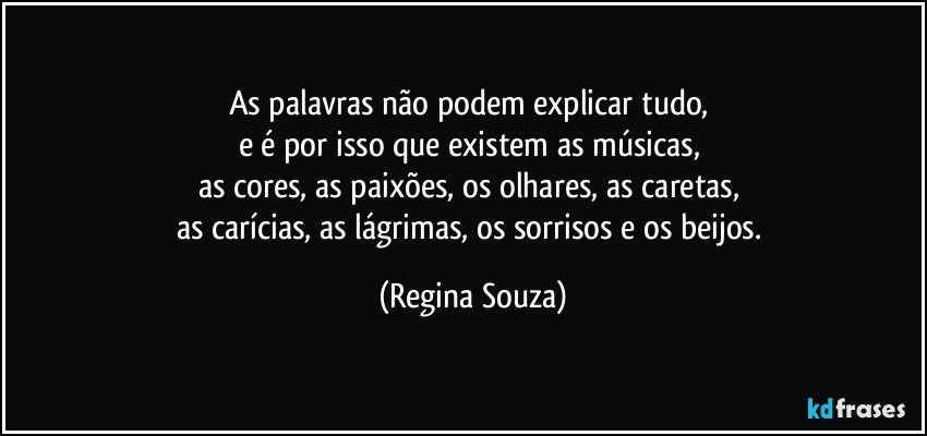 As palavras não podem explicar tudo, 
e é por isso que existem as músicas, 
as cores, as paixões, os olhares, as caretas, 
as carícias, as lágrimas, os sorrisos e os beijos. (Regina Souza)