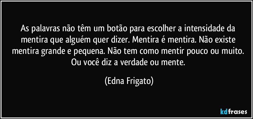 As palavras não têm um botão para escolher a intensidade da mentira que alguém quer dizer. Mentira é mentira. Não existe mentira grande e pequena. Não tem como mentir pouco ou muito. Ou você diz a verdade ou mente. (Edna Frigato)