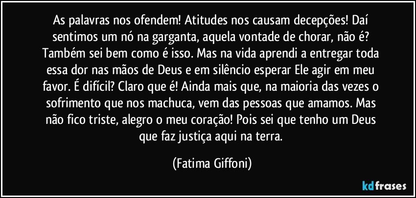 As palavras nos ofendem! Atitudes nos causam decepções! Daí sentimos um nó na garganta, aquela vontade de chorar, não é? Também sei bem como é isso. Mas na vida aprendi a entregar toda essa dor nas mãos de Deus e em silêncio esperar Ele agir em meu favor. É difícil? Claro que é! Ainda mais que, na maioria das vezes o sofrimento que nos machuca, vem das pessoas que amamos. Mas não fico triste, alegro o meu coração! Pois sei que tenho um Deus que faz justiça aqui na terra. (Fatima Giffoni)