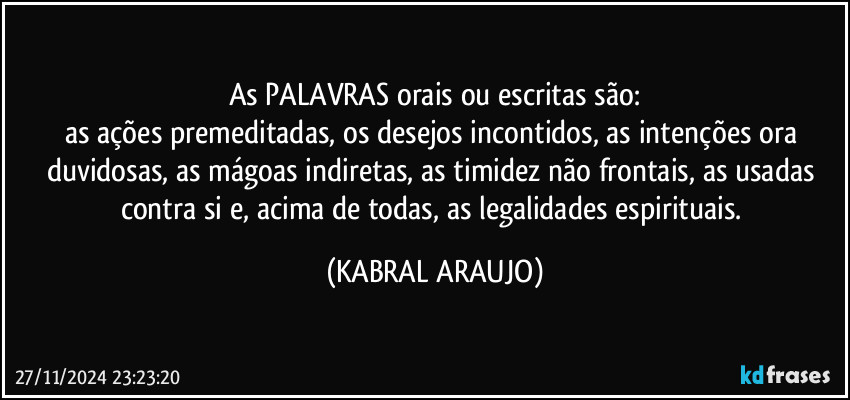 As PALAVRAS orais ou escritas são:
as ações premeditadas, os desejos incontidos, as intenções ora duvidosas, as mágoas indiretas, as timidez não frontais, as usadas contra si e, acima de todas, as legalidades espirituais. (KABRAL ARAUJO)