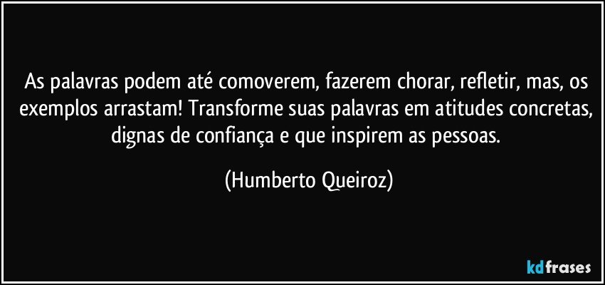 As palavras podem até comoverem, fazerem chorar, refletir, mas, os exemplos arrastam! Transforme suas palavras em atitudes concretas, dignas de confiança e que inspirem as pessoas. (Humberto Queiroz)