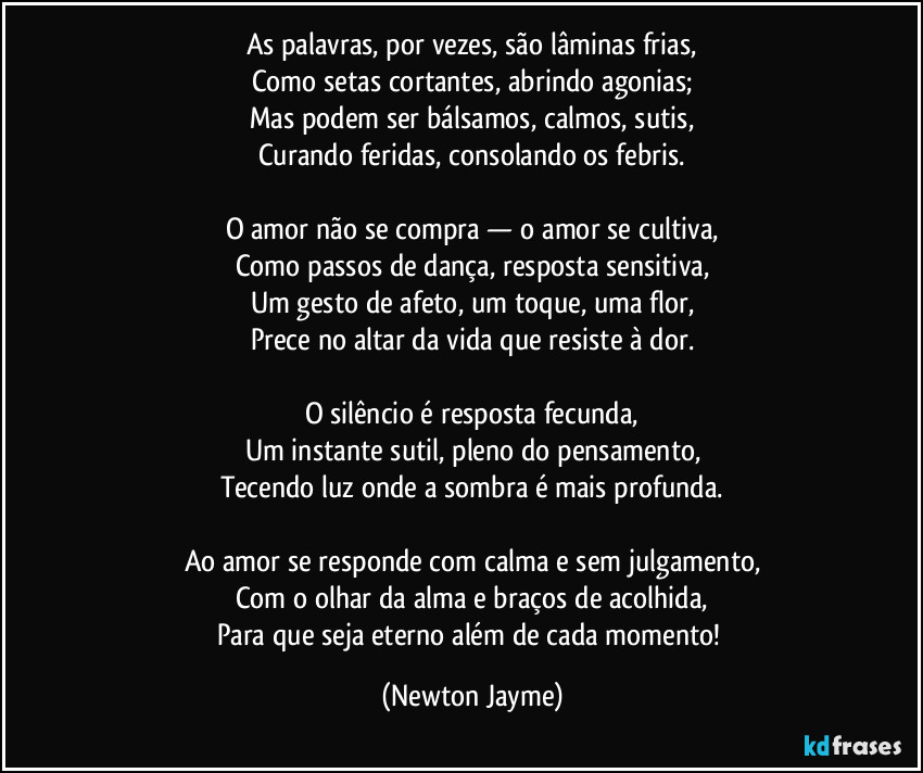 As palavras, por vezes, são lâminas frias,
Como setas cortantes, abrindo agonias;
Mas podem ser bálsamos, calmos, sutis,
Curando feridas, consolando os febris.

O amor não se compra — o amor se cultiva,
Como passos de dança, resposta sensitiva,
Um gesto de afeto, um toque, uma flor,
Prece no altar da vida que resiste à dor.

O silêncio é resposta fecunda,
Um instante sutil, pleno do pensamento,
Tecendo luz onde a sombra é mais profunda.

Ao amor se responde com calma e sem julgamento,
Com o olhar da alma e braços de acolhida,
Para que seja eterno além de cada momento! (Newton Jayme)