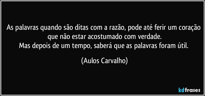 As palavras quando são ditas com a razão, pode até ferir um coração que não estar acostumado com verdade.
Mas depois de um tempo, saberá que as palavras foram útil. (Aulos Carvalho)