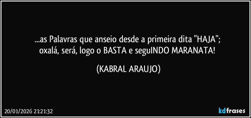 ...as Palavras que anseio desde a primeira dita "HAJA"; 
oxalá, será, logo o BASTA e seguINDO MARANATA! (KABRAL ARAUJO)