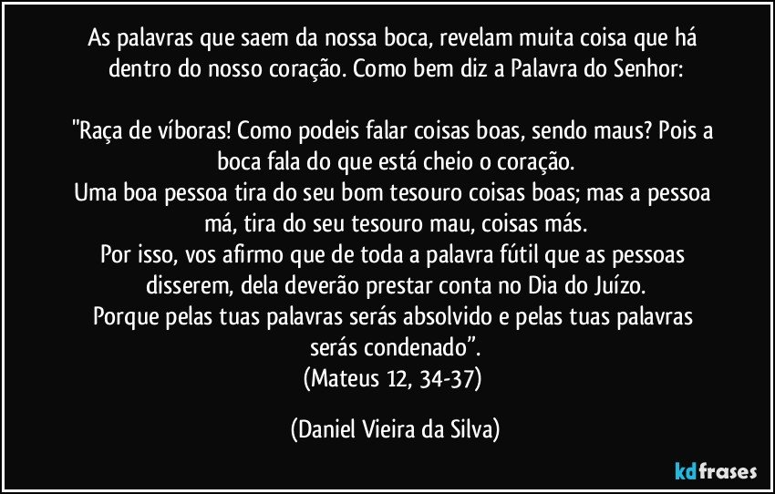 As palavras que saem da nossa boca, revelam muita coisa que há dentro do nosso coração. Como bem diz a Palavra do Senhor:

"Raça de víboras! Como podeis falar coisas boas, sendo maus? Pois a boca fala do que está cheio o coração.
Uma boa pessoa tira do seu bom tesouro coisas boas; mas a pessoa má, tira do seu tesouro mau, coisas más.
Por isso, vos afirmo que de toda a palavra fútil que as pessoas disserem, dela deverão prestar conta no Dia do Juízo.
Porque pelas tuas palavras serás absolvido e pelas tuas palavras serás condenado”.
(Mateus 12, 34-37) (Daniel Vieira da Silva)