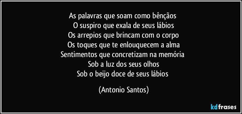 As palavras que soam como bênçãos 
O suspiro que exala de seus lábios
Os arrepios que brincam com o corpo
Os toques que te enlouquecem a alma
Sentimentos que concretizam na memória 
Sob a luz dos seus olhos
Sob o beijo doce de seus lábios (Antonio Santos)