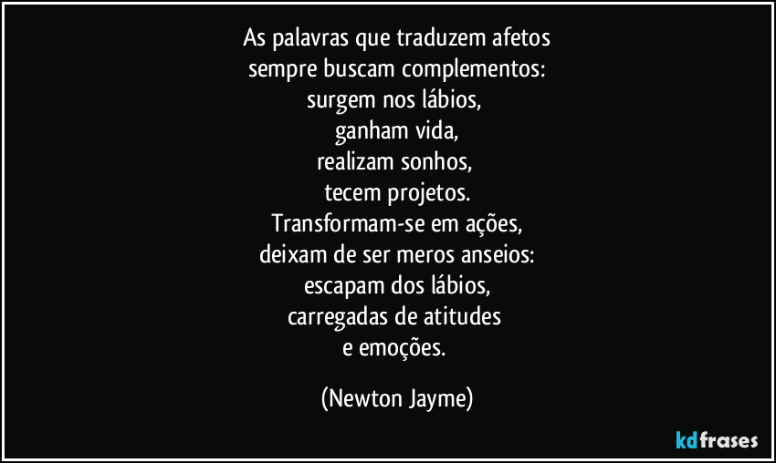 As palavras que traduzem afetos
sempre buscam complementos:
surgem nos lábios, 
ganham vida,
realizam sonhos, 
tecem projetos.
Transformam-se em ações,
deixam de ser meros anseios:
escapam dos lábios,
carregadas de atitudes 
e emoções. (Newton Jayme)