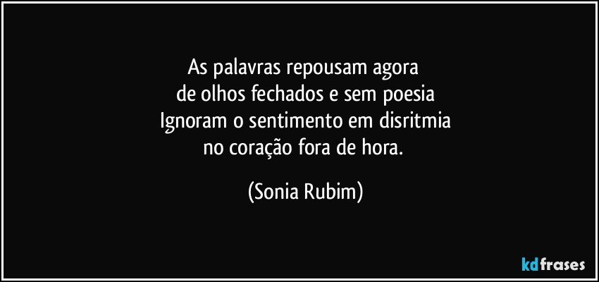 As palavras repousam agora 
de olhos fechados e sem poesia
Ignoram o sentimento em disritmia
no coração fora de hora. (Sonia Rubim)