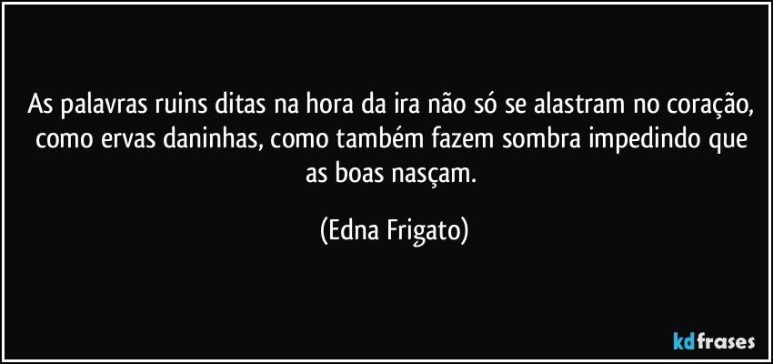 As palavras ruins ditas na hora da ira não só se alastram no coração, como ervas daninhas, como também fazem sombra impedindo que as boas nasçam. (Edna Frigato)