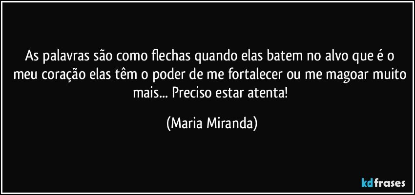 As palavras são como flechas quando elas batem no alvo que é o meu coração elas têm o poder de me fortalecer ou me magoar muito mais... Preciso estar atenta! (Maria Miranda)