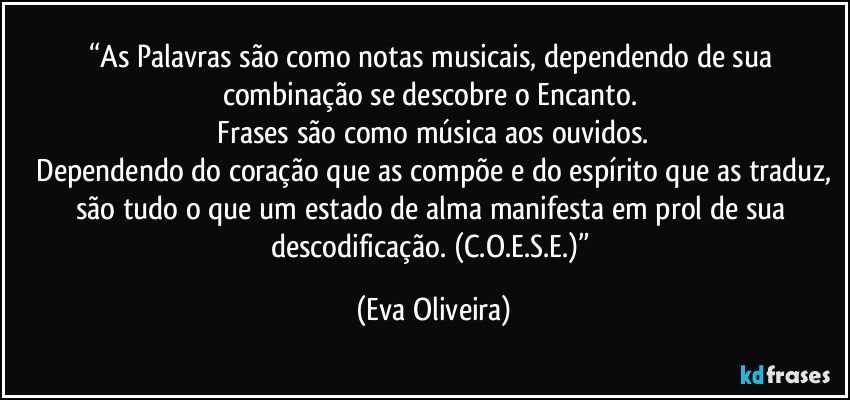 “As Palavras são como notas musicais, dependendo de sua combinação se descobre o Encanto. 
 Frases são como música aos ouvidos. 
 Dependendo do coração que as compõe e do espírito que as traduz, são tudo o que um estado de alma manifesta em prol de sua descodificação. (C.O.E.S.E.)” (Eva Oliveira)