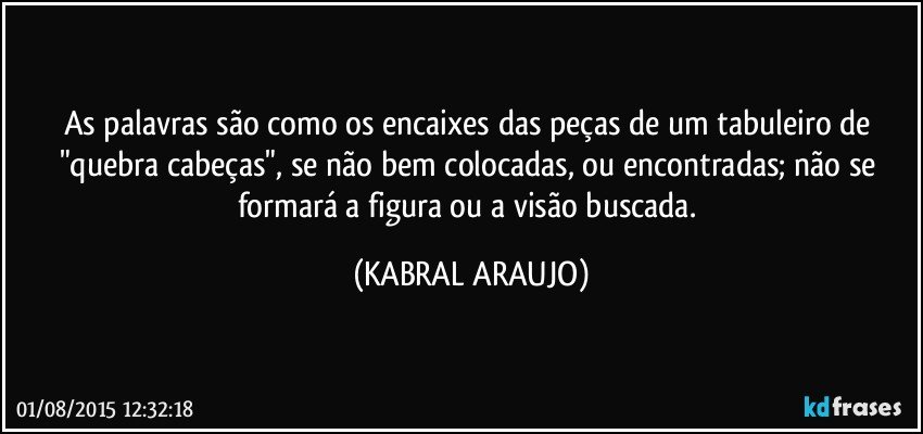 As palavras são como os encaixes das peças de um tabuleiro de "quebra cabeças", se não bem colocadas, ou encontradas; não se formará a figura ou a visão buscada. (KABRAL ARAUJO)