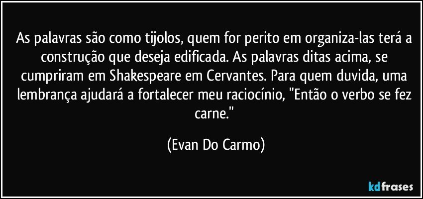 As palavras são como tijolos, quem for perito em organiza-las terá a construção que deseja edificada. As palavras ditas acima, se cumpriram em Shakespeare em Cervantes. Para quem duvida, uma lembrança ajudará a fortalecer meu raciocínio, "Então o verbo se fez carne." (Evan Do Carmo)