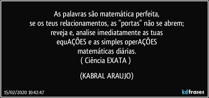 As palavras são matemática perfeita,
se os teus relacionamentos, as "portas" não se abrem;
reveja e, analise imediatamente as tuas
equAÇÕES e as simples operAÇÕES
matemáticas diárias.
( Ciência EXATA ) (KABRAL ARAUJO)