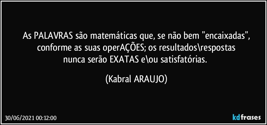 As PALAVRAS são matemáticas que, se não bem "encaixadas",
conforme as suas operAÇÕES; os resultados\respostas
nunca serão EXATAS e\ou satisfatórias. (KABRAL ARAUJO)