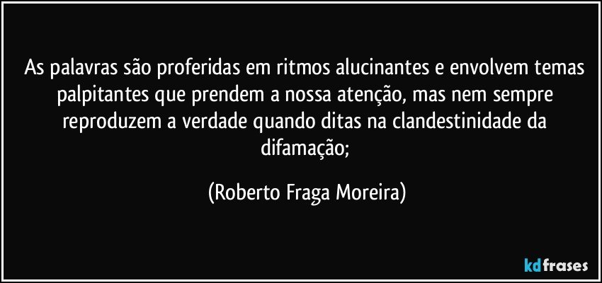 As palavras são proferidas em ritmos alucinantes e envolvem temas palpitantes que prendem a nossa atenção, mas nem sempre reproduzem a verdade quando ditas na clandestinidade da difamação; (Roberto Fraga Moreira)