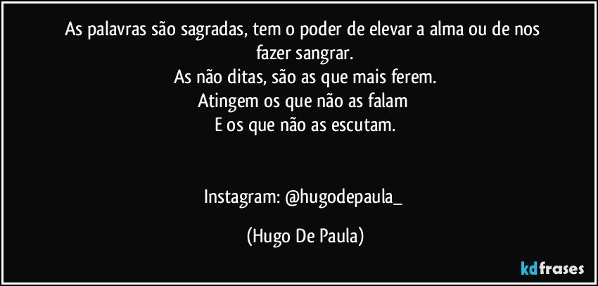 As palavras são sagradas, tem o poder de elevar a alma ou de nos fazer sangrar.
As não ditas, são as que mais ferem.
Atingem os que não as falam 
E os que não as escutam.


Instagram: @hugodepaula_ (Hugo De Paula)