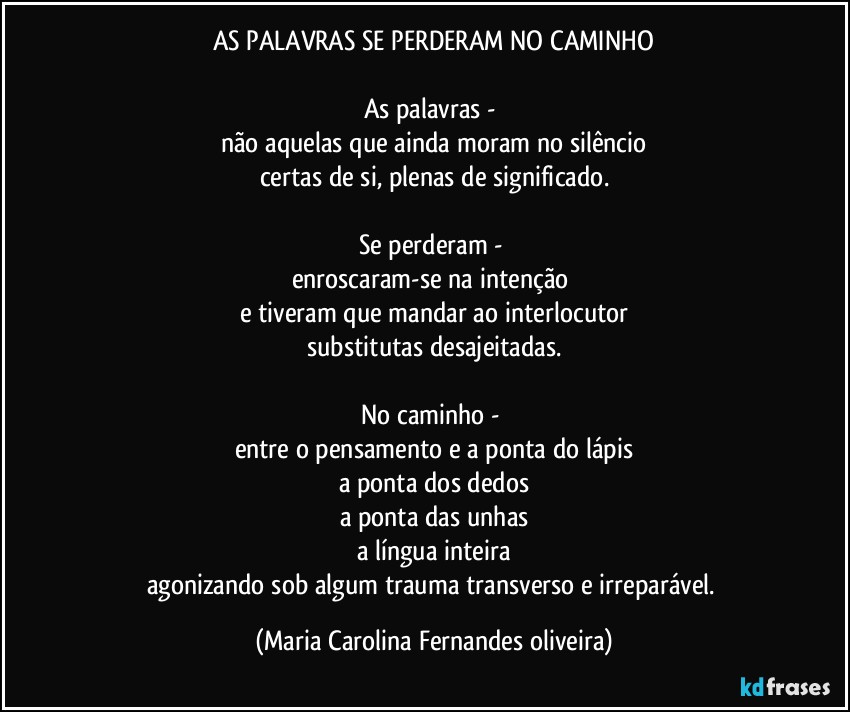 AS PALAVRAS SE PERDERAM NO CAMINHO

As palavras - 
não aquelas que ainda moram no silêncio
certas de si, plenas de significado.

Se perderam - 
enroscaram-se na intenção 
e tiveram que mandar ao interlocutor
substitutas desajeitadas.

No caminho - 
entre o pensamento e a ponta do lápis
a ponta dos dedos
a ponta das unhas
a língua inteira
agonizando sob algum trauma transverso e irreparável. (Maria Carolina Fernandes oliveira)