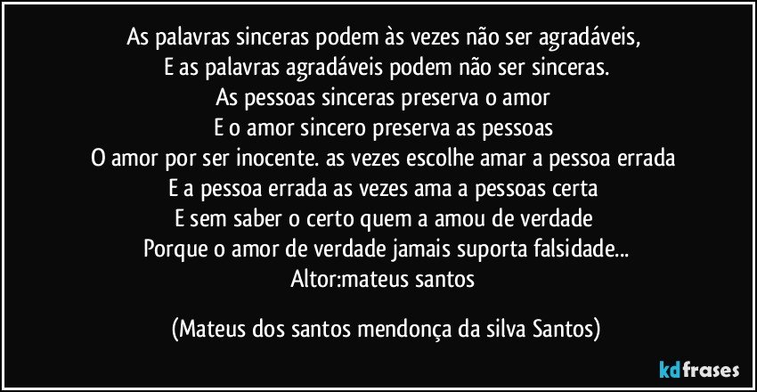 As palavras sinceras podem às vezes não ser agradáveis,
E as palavras agradáveis podem não ser sinceras.
As pessoas sinceras preserva o amor
E o amor sincero preserva as pessoas
O amor por ser inocente. as vezes escolhe amar a pessoa errada
E a pessoa errada as vezes ama a pessoas certa
E sem saber o certo quem a amou de verdade
Porque o amor de verdade jamais suporta falsidade...
Altor:mateus santos (Mateus dos santos mendonça da silva Santos)