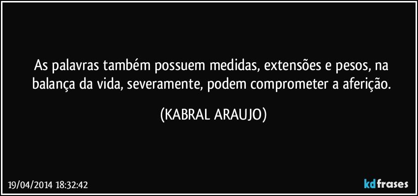 As palavras também possuem medidas, extensões e pesos, na balança da vida, severamente, podem comprometer a aferição. (KABRAL ARAUJO)