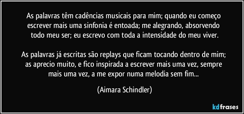 As palavras têm cadências musicais para mim; quando eu começo escrever mais uma sinfonia é entoada; me alegrando, absorvendo todo meu ser; eu escrevo com toda a intensidade do meu viver.

As palavras já escritas são replays que ficam tocando dentro de mim; as aprecio muito, e fico inspirada a  escrever mais uma vez, sempre mais uma vez, a me expor numa melodia sem fim... (Aimara Schindler)